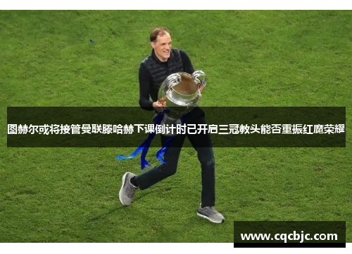 图赫尔或将接管曼联滕哈赫下课倒计时已开启三冠教头能否重振红魔荣耀